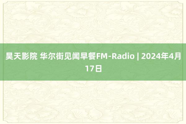 昊天影院 华尔街见闻早餐FM-Radio | 2024年4月17日