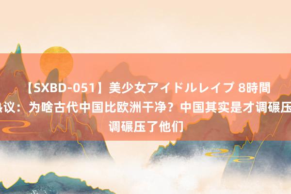 【SXBD-051】美少女アイドルレイプ 8時間 老外热议：为啥古代中国比欧洲干净？中国其实是才调碾压了他们