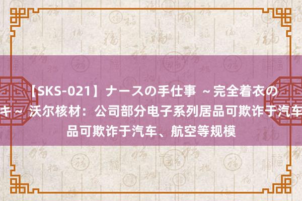 【SKS-021】ナースの手仕事 ～完全着衣のこだわり手コキ～ 沃尔核材：公司部分电子系列居品可欺诈于汽车、航空等规模