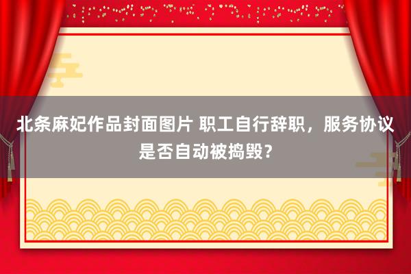 北条麻妃作品封面图片 职工自行辞职，服务协议是否自动被捣毁？