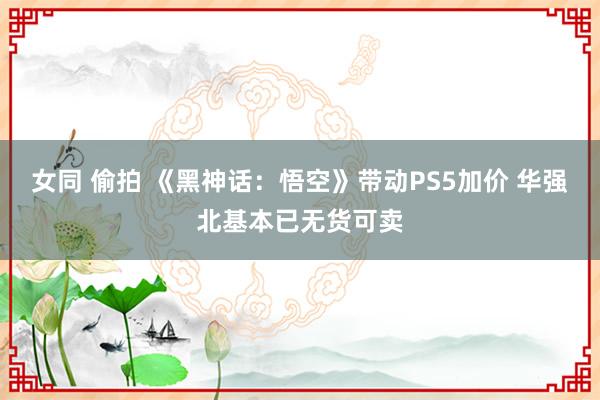 女同 偷拍 《黑神话:悟空》带动PS5加价 华强北基本已无货可卖