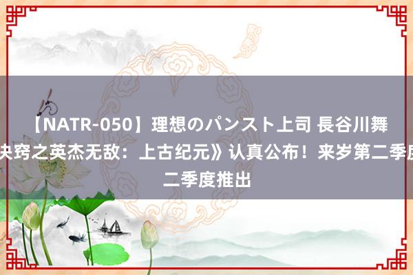 【NATR-050】理想のパンスト上司 長谷川舞 《魔决窍之英杰无敌:上古纪元》认真公布!来岁第二季度推出