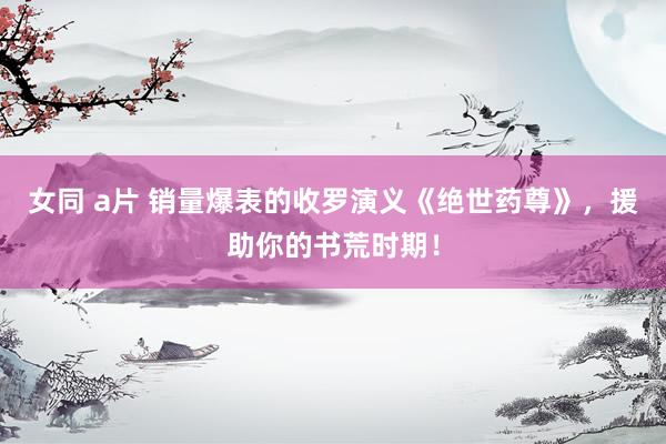 女同 a片 销量爆表的收罗演义《绝世药尊》，援助你的书荒时期！