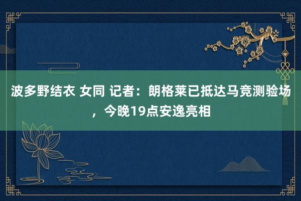波多野结衣 女同 记者:朗格莱已抵达马竞测验场,今晚19点安逸亮相