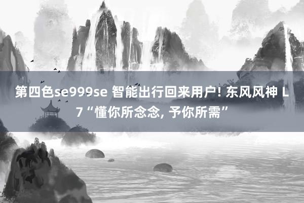 第四色se999se 智能出行回来用户! 东风风神 L7“懂你所念念， 予你所需”