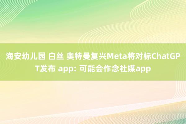 海安幼儿园 白丝 奥特曼复兴Meta将对标ChatGPT发布 app: 可能会作念社媒app