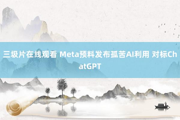 三圾片在线观看 Meta预料发布孤苦AI利用 对标ChatGPT