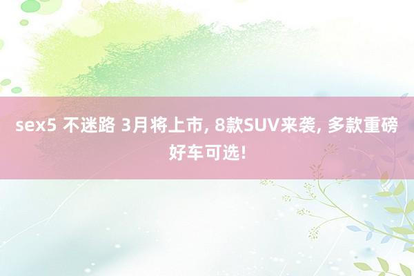 sex5 不迷路 3月将上市， 8款SUV来袭， 多款重磅好车可选!
