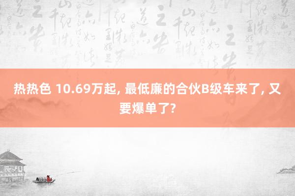 热热色 10.69万起， 最低廉的合伙B级车来了， 又要爆单了?