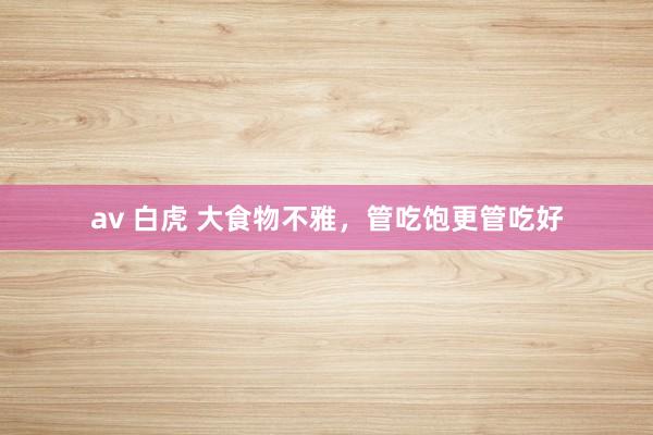 av 白虎 大食物不雅，管吃饱更管吃好