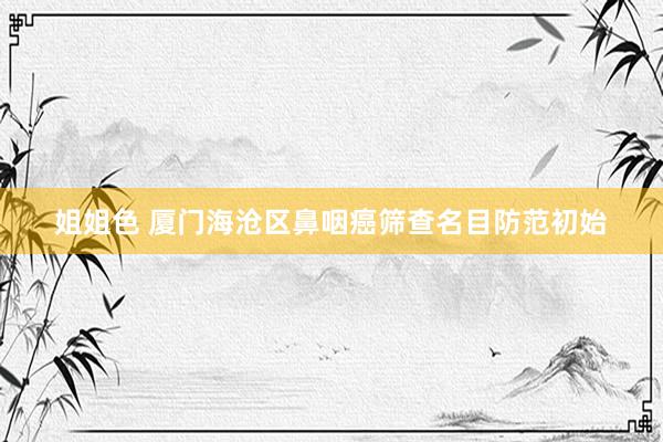 姐姐色 厦门海沧区鼻咽癌筛查名目防范初始