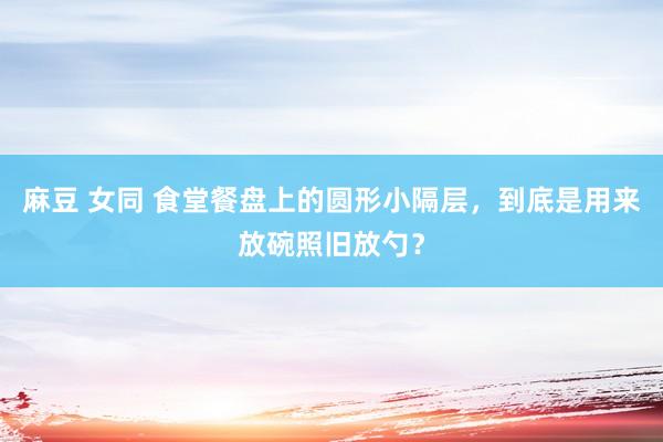 麻豆 女同 食堂餐盘上的圆形小隔层，到底是用来放碗照旧放勺？