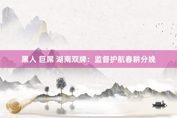 黑人 巨屌 湖南双牌：监督护航春耕分娩