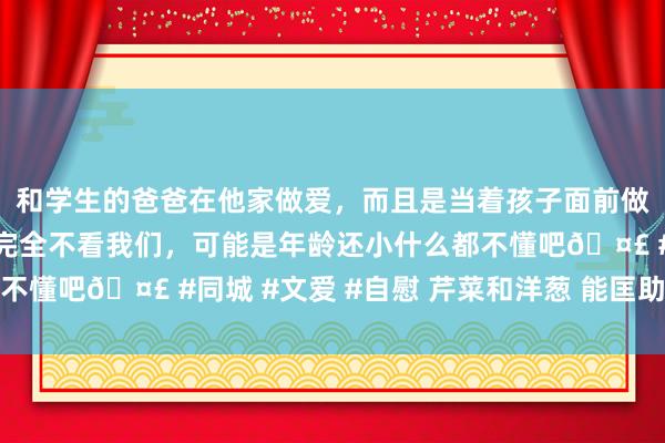 和学生的爸爸在他家做爱，而且是当着孩子面前做爱，太刺激了，孩子完全不看我们，可能是年龄还小什么都不懂吧🤣 #同城 #文爱 #自慰 芹菜和洋葱 能匡助降血压吗
