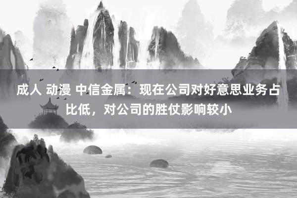 成人 动漫 中信金属：现在公司对好意思业务占比低，对公司的胜仗影响较小