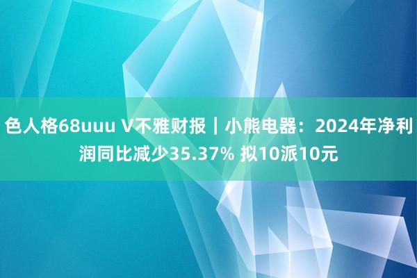 色人格68uuu V不雅财报｜小熊电器：2024年净利润同比减少35.37% 拟10派10元
