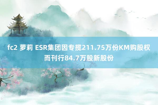 fc2 萝莉 ESR集团因专揽211.75万份KM购股权而刊行84.7万股新股份