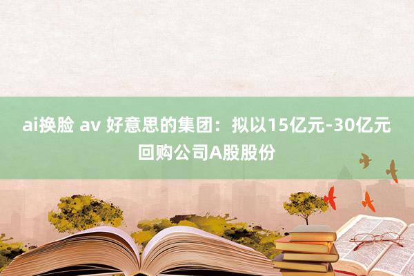ai换脸 av 好意思的集团：拟以15亿元-30亿元回购公司A股股份