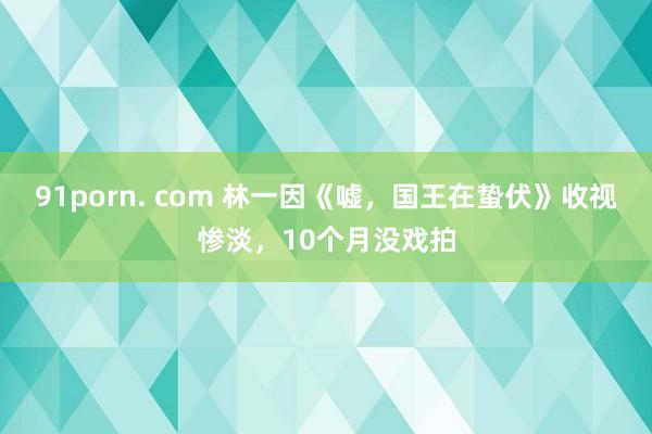 91porn. com 林一因《嘘，国王在蛰伏》收视惨淡，10个月没戏拍
