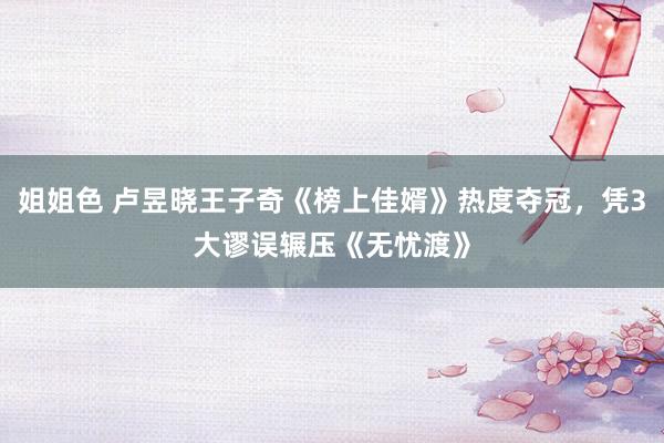 姐姐色 卢昱晓王子奇《榜上佳婿》热度夺冠，凭3大谬误辗压《无忧渡》