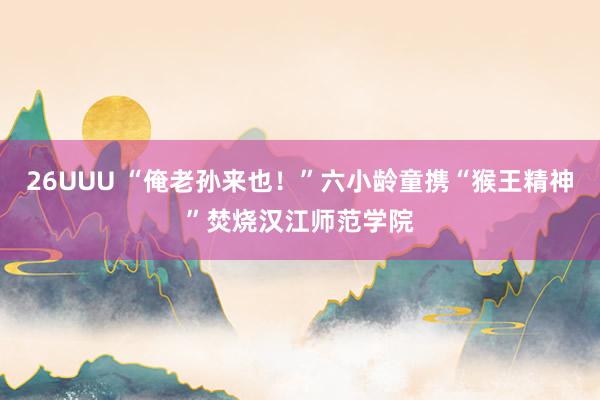 26UUU “俺老孙来也！”六小龄童携“猴王精神”焚烧汉江师范学院