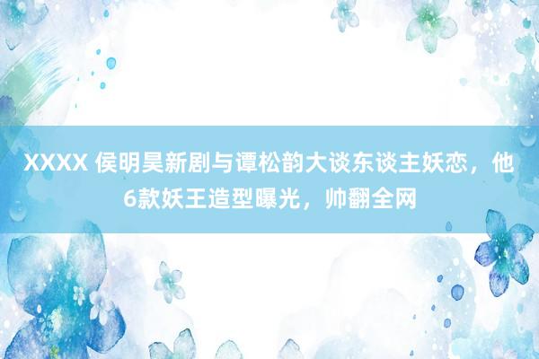 XXXX 侯明昊新剧与谭松韵大谈东谈主妖恋，他6款妖王造型曝光，帅翻全网