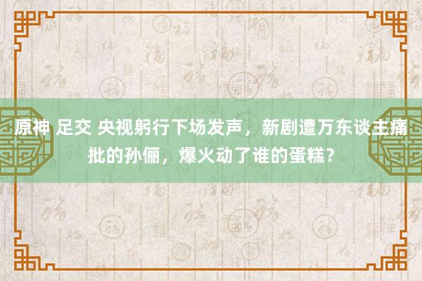 原神 足交 央视躬行下场发声，新剧遭万东谈主痛批的孙俪，爆火动了谁的蛋糕？
