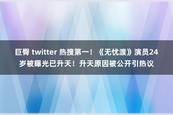 巨臀 twitter 热搜第一！《无忧渡》演员24岁被曝光已升天！升天原因被公开引热议