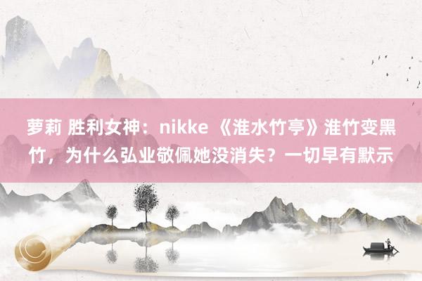 萝莉 胜利女神：nikke 《淮水竹亭》淮竹变黑竹，为什么弘业敬佩她没消失？一切早有默示