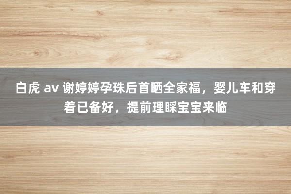 白虎 av 谢婷婷孕珠后首晒全家福，婴儿车和穿着已备好，提前理睬宝宝来临