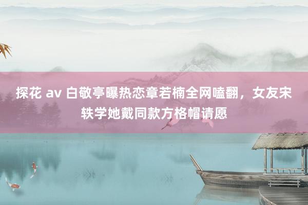 探花 av 白敬亭曝热恋章若楠全网嗑翻，女友宋轶学她戴同款方格帽请愿