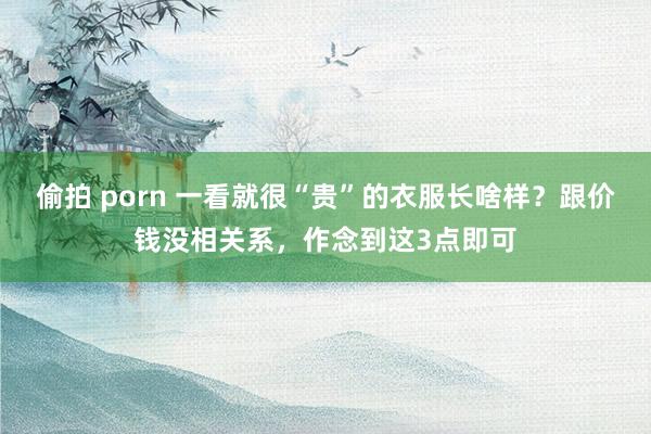 偷拍 porn 一看就很“贵”的衣服长啥样？跟价钱没相关系，作念到这3点即可