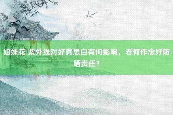 姐妹花 紫外线对好意思白有何影响，若何作念好防晒责任？
