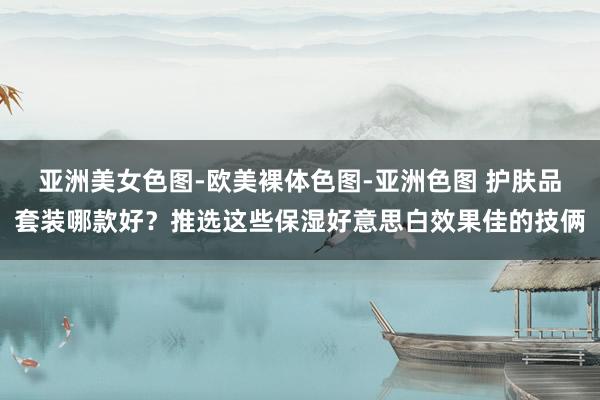 亚洲美女色图-欧美裸体色图-亚洲色图 护肤品套装哪款好？推选这些保湿好意思白效果佳的技俩