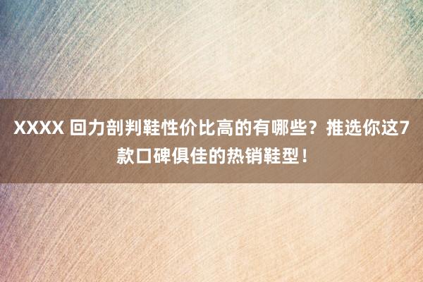 XXXX 回力剖判鞋性价比高的有哪些？推选你这7款口碑俱佳的热销鞋型！