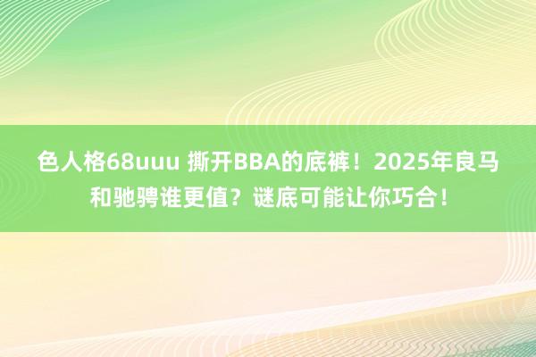 色人格68uuu 撕开BBA的底裤！2025年良马和驰骋谁更值？谜底可能让你巧合！