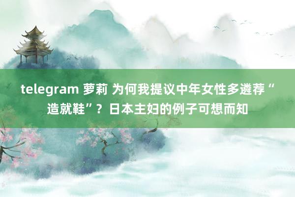 telegram 萝莉 为何我提议中年女性多遴荐“造就鞋”？日本主妇的例子可想而知
