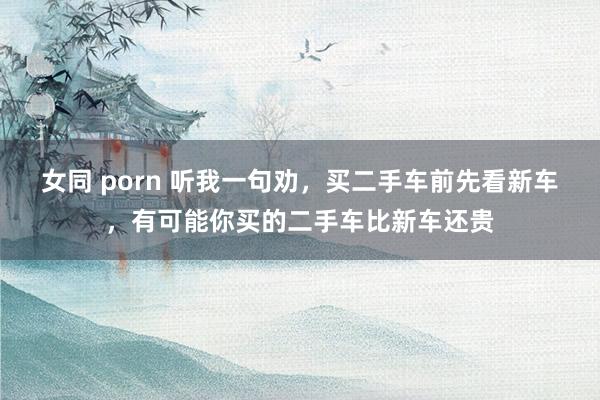 女同 porn 听我一句劝，买二手车前先看新车，有可能你买的二手车比新车还贵
