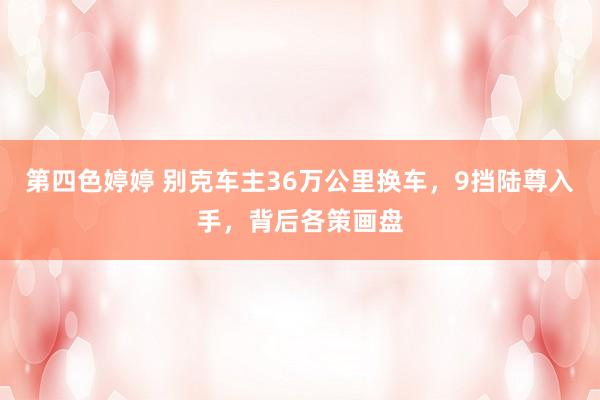 第四色婷婷 别克车主36万公里换车，9挡陆尊入手，背后各策画盘