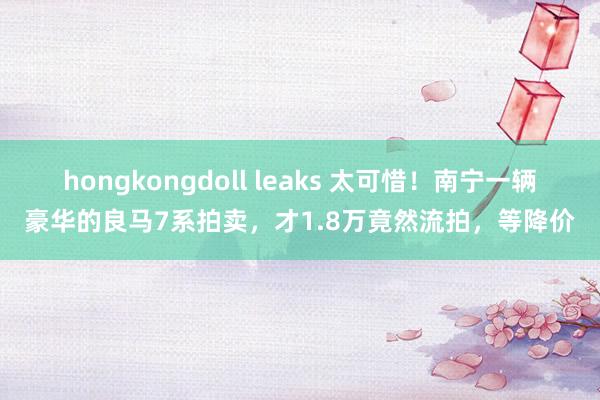 hongkongdoll leaks 太可惜！南宁一辆豪华的良马7系拍卖，才1.8万竟然流拍，等降价