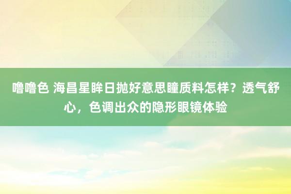 噜噜色 海昌星眸日抛好意思瞳质料怎样？透气舒心，色调出众的隐形眼镜体验