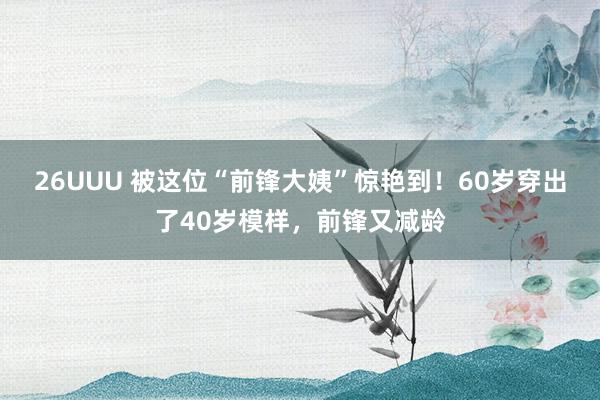 26UUU 被这位“前锋大姨”惊艳到！60岁穿出了40岁模样，前锋又减龄