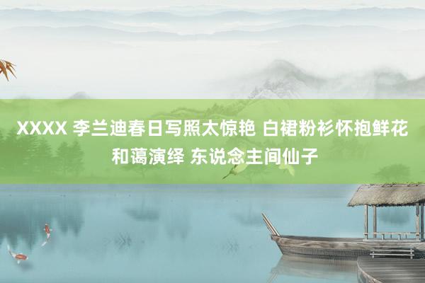 XXXX 李兰迪春日写照太惊艳 白裙粉衫怀抱鲜花 和蔼演绎 东说念主间仙子