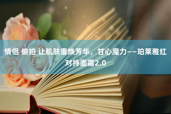 情侣 偷拍 让肌肤重焕芳华，甘心魔力——珀莱雅红对持面霜2.0