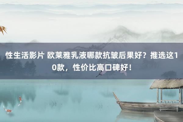 性生活影片 欧莱雅乳液哪款抗皱后果好？推选这10款，性价比高口碑好！