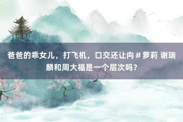 爸爸的乖女儿，打飞机，口交还让禸＃萝莉 谢瑞麟和周大福是一个层次吗？