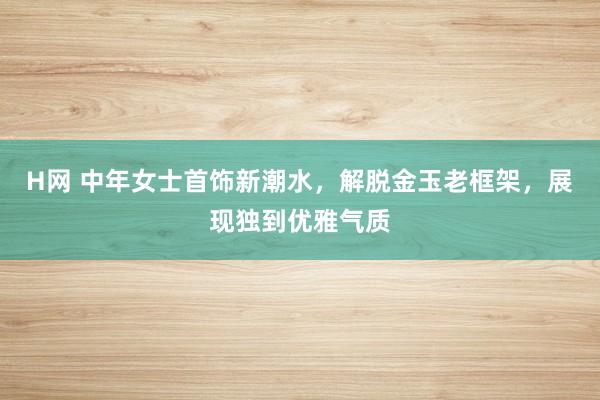 H网 中年女士首饰新潮水，解脱金玉老框架，展现独到优雅气质