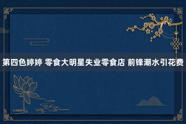 第四色婷婷 零食大明星失业零食店 前锋潮水引花费