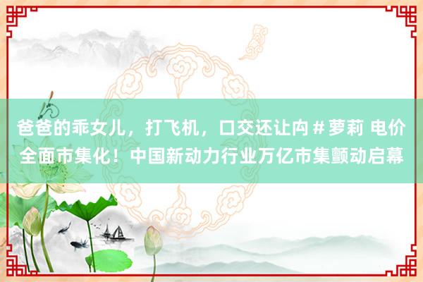 爸爸的乖女儿，打飞机，口交还让禸＃萝莉 电价全面市集化！中国新动力行业万亿市集颤动启幕