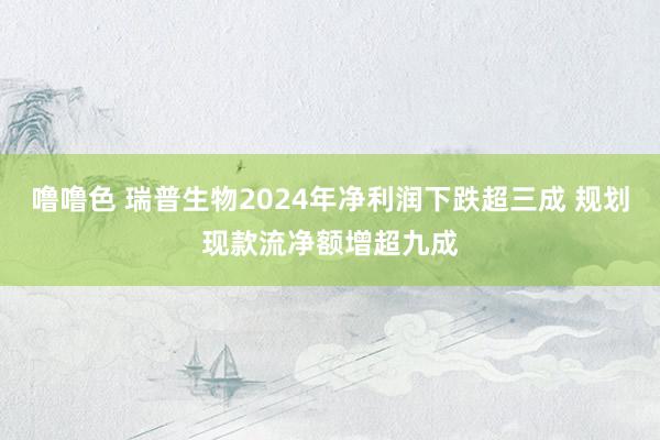 噜噜色 瑞普生物2024年净利润下跌超三成 规划现款流净额增超九成